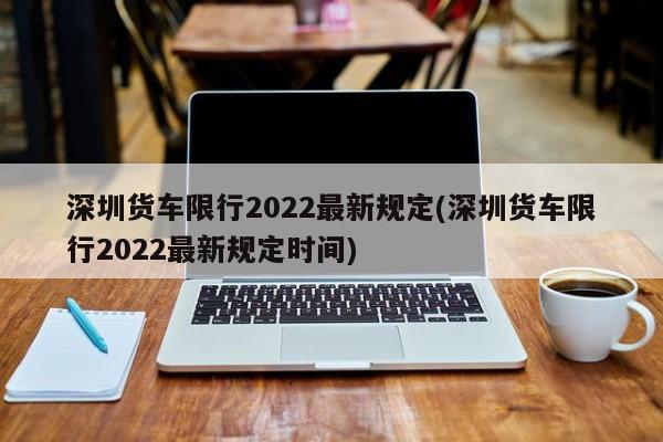 深圳货车限行2022最新规定(深圳货车限行2022最新规定时间)