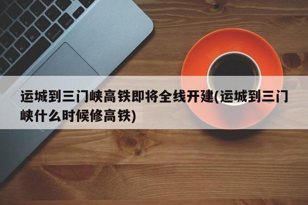 运城到三门峡高铁即将全线开建(运城到三门峡什么时候修高铁)