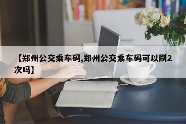 【郑州公交乘车码,郑州公交乘车码可以刷2次吗】