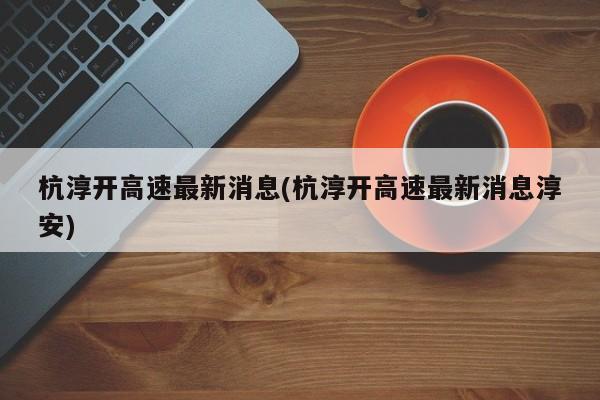 杭淳开高速最新消息(杭淳开高速最新消息淳安)