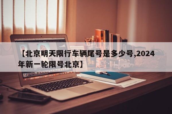 【北京明天限行车辆尾号是多少号,2024年新一轮限号北京】