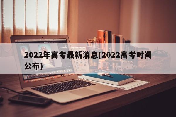 2022年高考最新消息(2022高考时间公布)