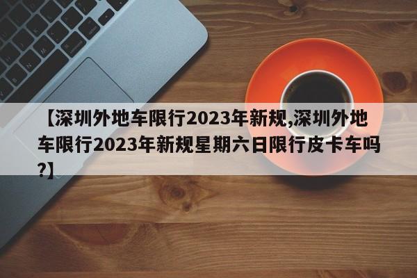 【深圳外地车限行2023年新规,深圳外地车限行2023年新规星期六日限行皮卡车吗?】