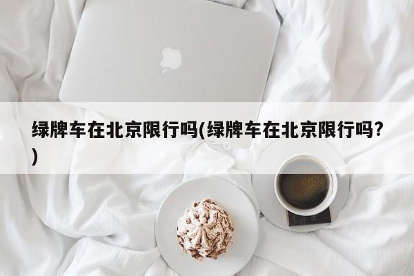 绿牌车在北京限行吗(绿牌车在北京限行吗?)