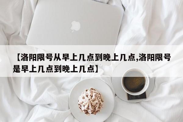 【洛阳限号从早上几点到晚上几点,洛阳限号是早上几点到晚上几点】