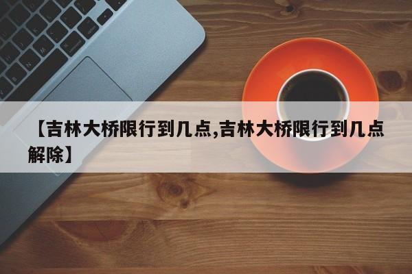 【吉林大桥限行到几点,吉林大桥限行到几点解除】