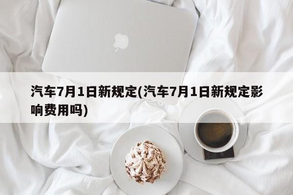 汽车7月1日新规定(汽车7月1日新规定影响费用吗)