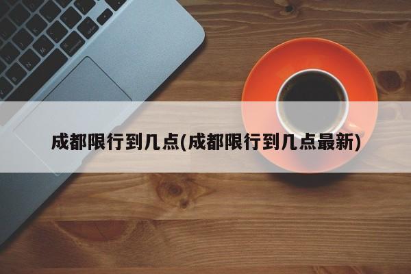 成都限行到几点(成都限行到几点最新)