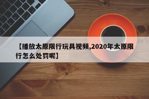 【播放太原限行玩具视频,2020年太原限行怎么处罚呢】