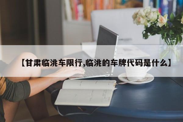 【甘肃临洮车限行,临洮的车牌代码是什么】