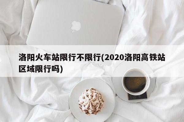 洛阳火车站限行不限行(2020洛阳高铁站区域限行吗)