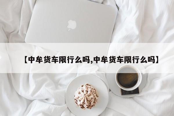 【中牟货车限行么吗,中牟货车限行么吗】