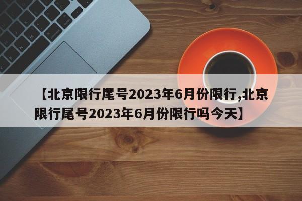 【北京限行尾号2023年6月份限行,北京限行尾号2023年6月份限行吗今天】