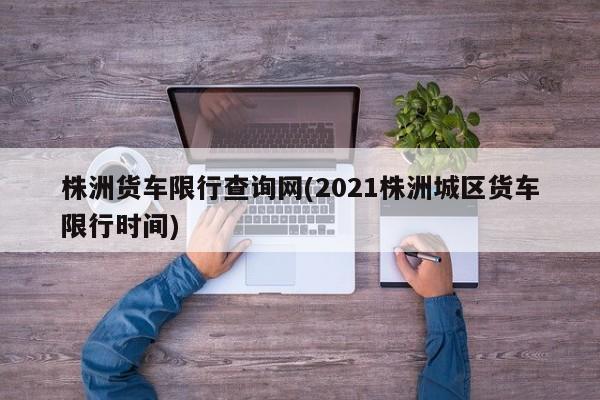 株洲货车限行查询网(2021株洲城区货车限行时间)