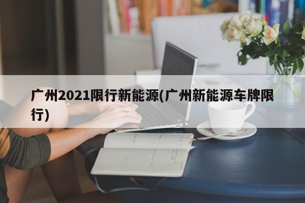 广州2021限行新能源(广州新能源车牌限行)