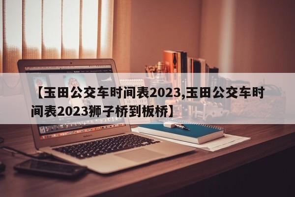 【玉田公交车时间表2023,玉田公交车时间表2023狮子桥到板桥】