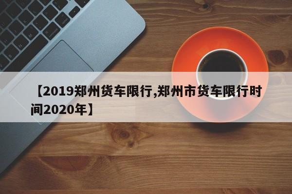 【2019郑州货车限行,郑州市货车限行时间2020年】