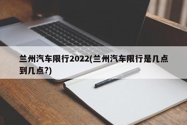 兰州汽车限行2022(兰州汽车限行是几点到几点?)