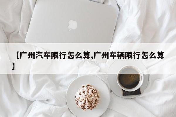 【广州汽车限行怎么算,广州车辆限行怎么算】