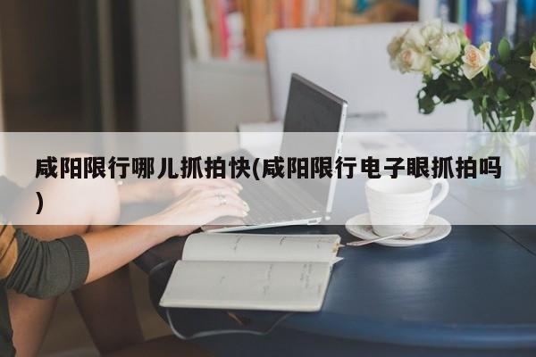 咸阳限行哪儿抓拍快(咸阳限行电子眼抓拍吗)