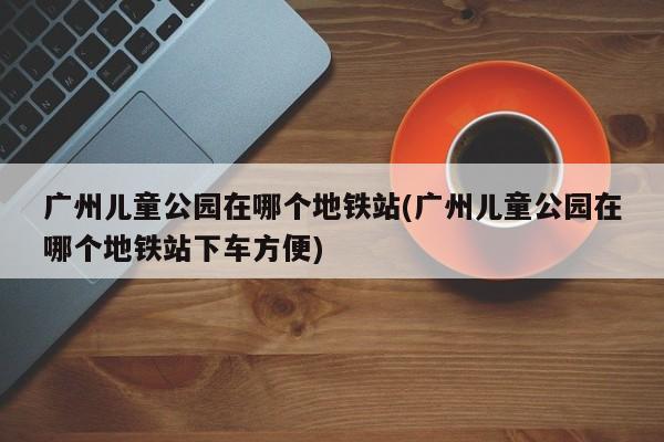 广州儿童公园在哪个地铁站(广州儿童公园在哪个地铁站下车方便)