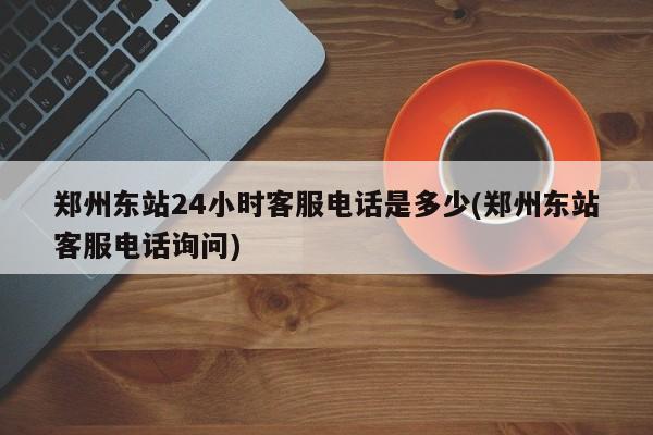 郑州东站24小时客服电话是多少(郑州东站客服电话询问)