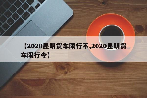 【2020昆明货车限行不,2020昆明货车限行令】