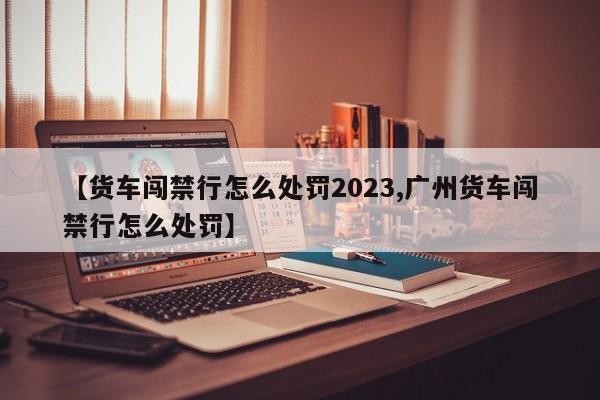 【货车闯禁行怎么处罚2023,广州货车闯禁行怎么处罚】