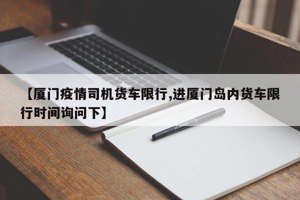 【厦门疫情司机货车限行,进厦门岛内货车限行时间询问下】