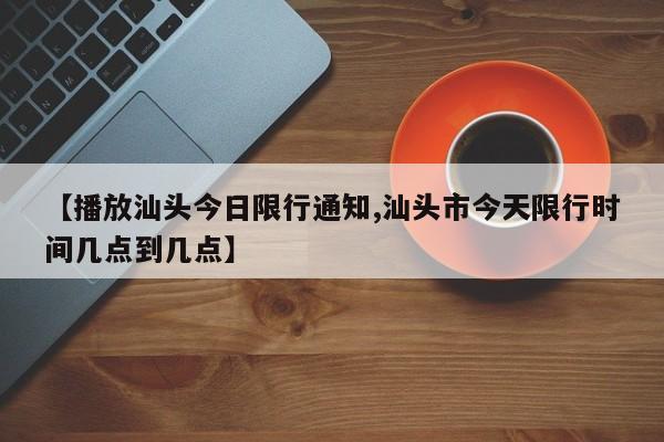 【播放汕头今日限行通知,汕头市今天限行时间几点到几点】