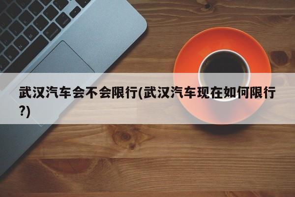 武汉汽车会不会限行(武汉汽车现在如何限行?)