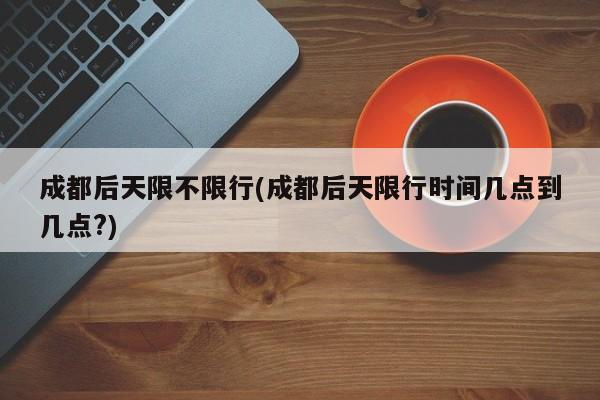 成都后天限不限行(成都后天限行时间几点到几点?)