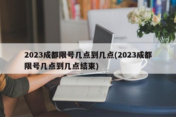 2023成都限号几点到几点(2023成都限号几点到几点结束)