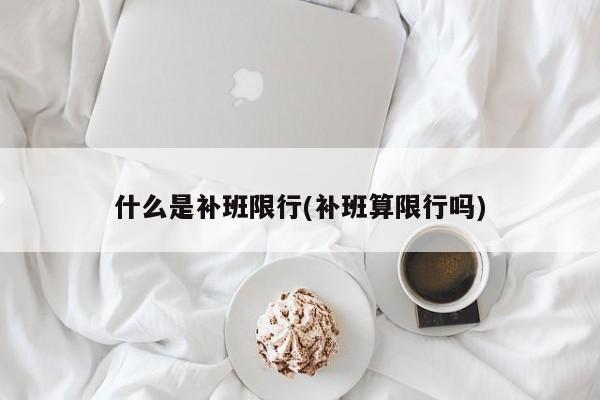 什么是补班限行(补班算限行吗)